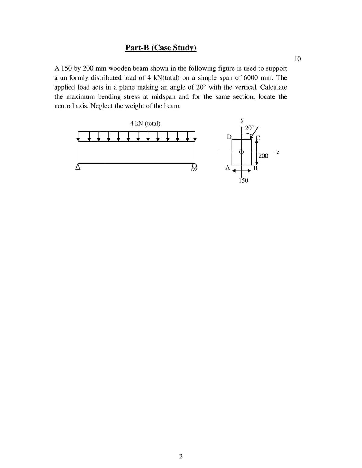 Part-B (Case Study)
10
A 150 by 200 mm wooden beam shown in the following figure is used to support
a uniformly distributed load of 4 kN(total) on a simple span of 6000 mm. The
applied load acts in a plane making an angle of 20° with the vertical. Calculate
the maximum bending stress at midspan and for the same section, locate the
neutral axis. Neglect the weight of the beam.
4 kN (total)
20°
200
В
150

