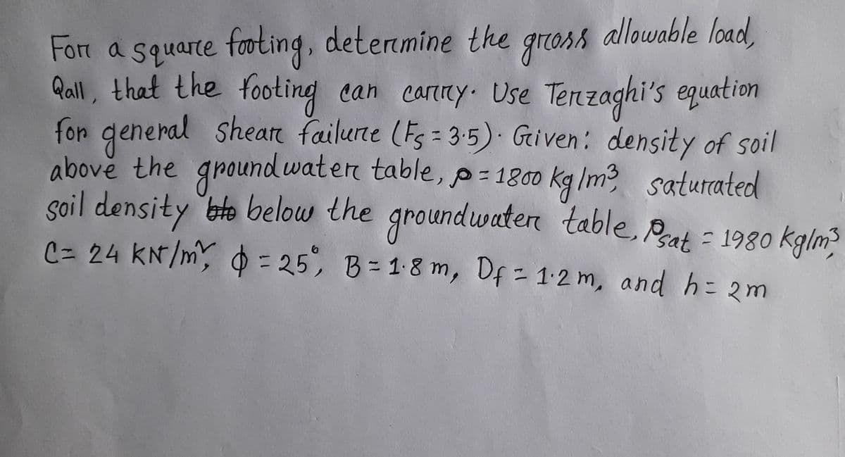 allowable load,
Fort a squarte footing, detenmine the
groass
Qall, that the footing can carny. Use Tenzaghi's equation
can carey Use Tenz
for general sheare failune (Fs = 3-5) Griven: density of soil
ground waten table, p=1800
kg/m3
saturated
groundwaten table, Prat
soil density ete below the
C= 24 KN/m, 0 = 25, , Df = 1-2 m, and h= 2m
= 198go kglm3
B= 1.8 m
