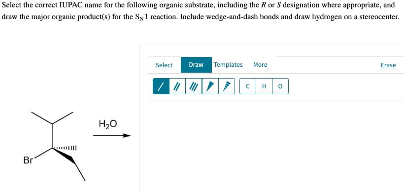 Select the correct IUPAC name for the following organic substrate, including the R or S designation where appropriate, and
draw the major organic product(s) for the SN 1 reaction. Include wedge-and-dash bonds and draw hydrogen on a stereocenter.
Br
H₂O
Select
Draw Templates
More
с H
0
Erase