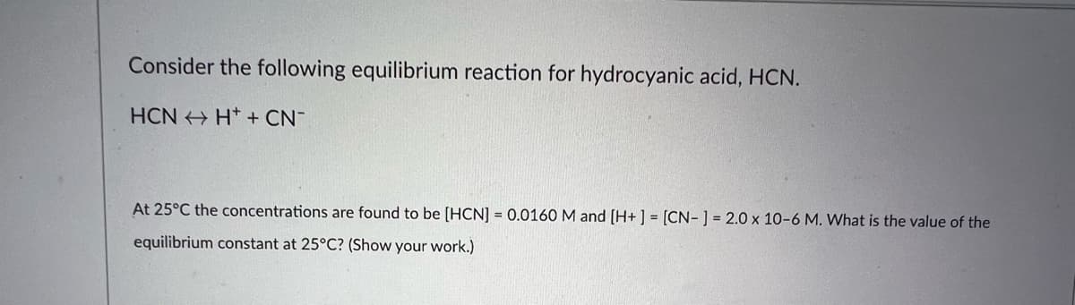 Consider the following equilibrium reaction for hydrocyanic acid, HCN.
HCNH+ + CN
At 25°C the concentrations are found to be [HCN] = 0.0160 M and [H+] = [CN-] = 2.0 x 10-6 M. What is the value of the
equilibrium constant at 25°C? (Show your work.)
