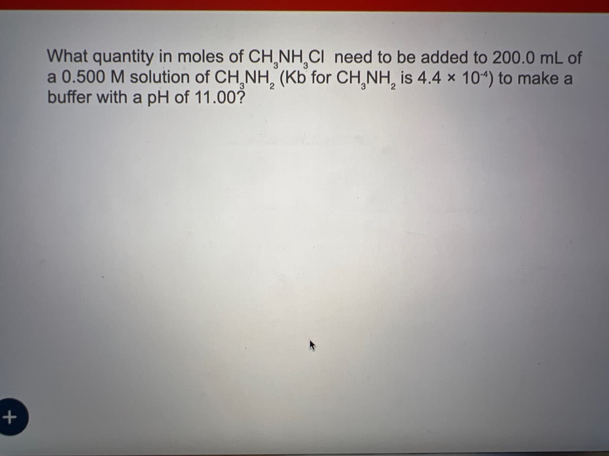 +
What quantity in moles of CH₂NH₂Cl need to be added to 200.0 mL of
a 0.500 M solution of CH₂NH₂ (Kb for CH₂NH₂ is 4.4 x 104) to make a
buffer with a pH of 11.00?
2
2