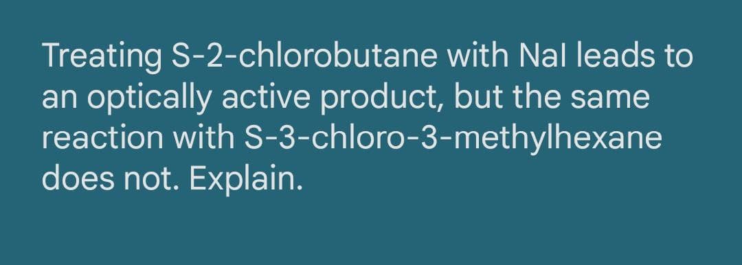 Treating S-2-chlorobutane with Nal leads to
an optically active product, but the same
reaction with S-3-chloro-3-methylhexane
does not. Explain.
