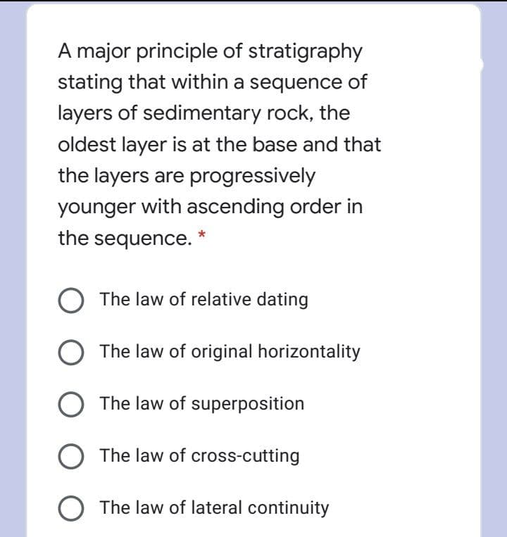 A major principle of stratigraphy
stating that within a sequence of
layers of sedimentary rock, the
oldest layer is at the base and that
the layers are progressively
younger with ascending order in
the sequence.
The law of relative dating
The law of original horizontality
The law of superposition
The law of cross-cutting
O The law of lateral continuity
