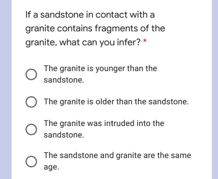 If a sandstone in contact with a
granite contains fragments of the
granite, what can you infer? *
The granite is younger than the
sandstone.
The granite is older than the sandstone.
The granite was intruded into the
sandstone.
The sandstone and granite are the same
age.
