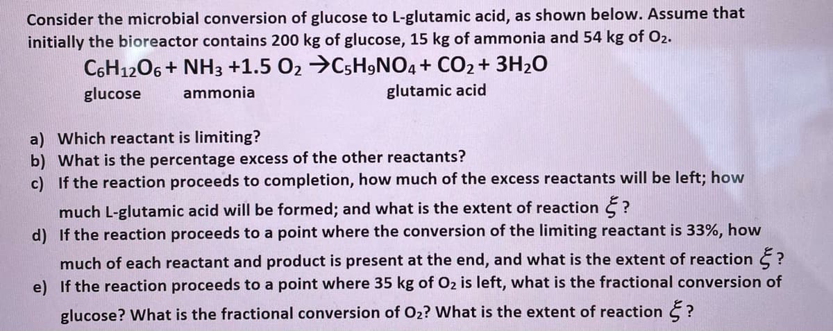 Consider the microbial conversion of glucose to L-glutamic acid, as shown below. Assume that
initially the bioreactor contains 200 kg of glucose, 15 kg of ammonia and 54 kg of O2.
C6H1206 + NH3 +1.5 O2 →C5H9NO4+ CO2 + 3H2O
glucose
ammonia
glutamic acid
a) Which reactant is limiting?
b) What is the percentage excess of the other reactants?
c) If the reaction proceeds to completion, how much of the excess reactants will be left; how
much L-glutamic acid will be formed; and what is the extent of reaction ?
d) If the reaction proceeds to a point where the conversion of the limiting reactant is 33%, how
much of each reactant and product is present at the end, and what is the extent of reaction E ?
e) If the reaction proceeds to a point where 35 kg of O2 is left, what is the fractional conversion of
glucose? What is the fractional conversion of O2? What is the extent of reaction E ?
