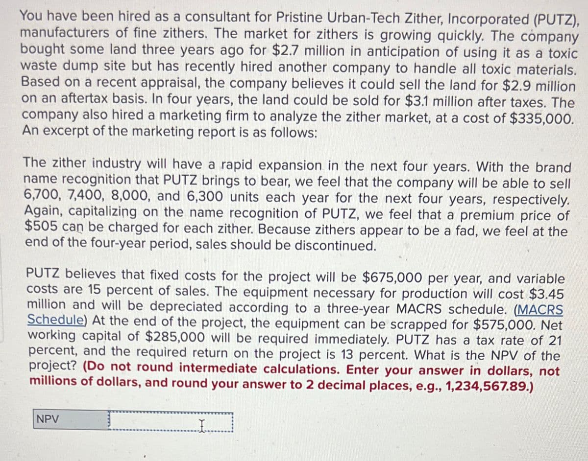 You have been hired as a consultant for Pristine Urban-Tech Zither, Incorporated (PUTZ),
manufacturers of fine zithers. The market for zithers is growing quickly. The company
bought some land three years ago for $2.7 million in anticipation of using it as a toxic
waste dump site but has recently hired another company to handle all toxic materials.
Based on a recent appraisal, the company believes it could sell the land for $2.9 million
on an aftertax basis. In four years, the land could be sold for $3.1 million after taxes. The
company also hired a marketing firm to analyze the zither market, at a cost of $335,000.
An excerpt of the marketing report is as follows:
The zither industry will have a rapid expansion in the next four years. With the brand
name recognition that PUTZ brings to bear, we feel that the company will be able to sell
6,700, 7,400, 8,000, and 6,300 units each year for the next four years, respectively.
Again, capitalizing on the name recognition of PUTZ, we feel that a premium price of
$505 can be charged for each zither. Because zithers appear to be a fad, we feel at the
end of the four-year period, sales should be discontinued.
PUTZ believes that fixed costs for the project will be $675,000 per year, and variable
costs are 15 percent of sales. The equipment necessary for production will cost $3.45
million and will be depreciated according to a three-year MACRS schedule. (MACRS
Schedule) At the end of the project, the equipment can be scrapped for $575,000. Net
working capital of $285,000 will be required immediately. PUTZ has a tax rate of 21
percent, and the required return on the project is 13 percent. What is the NPV of the
project? (Do not round intermediate calculations. Enter your answer in dollars, not
millions of dollars, and round your answer to 2 decimal places, e.g., 1,234,567.89.)
NPV