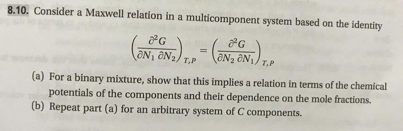 8.10. Consider a Maxwell relation in a
multicomponent system based on the identity
aN2 ON1/ T,P
ON1 ON2/ T,P
s
(a) For a binary mixture, show that this implies a relation in terms of the chemical
potentials of the components and their dependence
(b) Repeat part (a) for an
on the mole fractions.
arbitrary system of C components.
