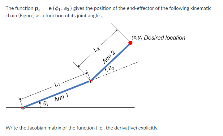 The function p. = e (01, $2) gives the position of the end-effector of the following kinematic
chain (Figure) as a function of its joint angles,
%3D
(x,y) Desired location
L2
Arm 2
L1
Arm 1
Write the Jacobian matrix of the function (i.e., the derivative) explicitly.
