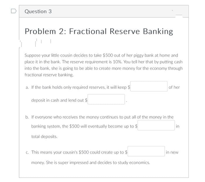 Question 3
Problem 2: Fractional Reserve Banking
Suppose your little cousin decides to take $500 out of her piggy bank at home and
place it in the bank. The reserve requirement is 10%. You tell her that by putting cash
into the bank, she is going to be able to create more money for the economy through
fractional reserve banking.
a. If the bank holds only required reserves, it will keep $
of her
deposit in cash and lend out $
b. If everyone who receives the money continues to put all of the money in the
banking system, the $500 will eventually become up to $
in
total deposits.
c. This means your cousin's $500 could create up to $
in new
money. She is super impressed and decides to study economics.