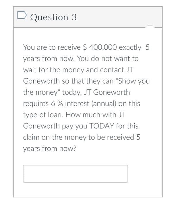 D Question 3
You are to receive $ 400,000 exactly 5
years from now. You do not want to
wait for the money and contact JT
Goneworth so that they can "Show you
the money" today. JT Goneworth
requires 6 % interest (annual) on this
type of loan. How much with JT
Goneworth pay you TODAY for this
claim on the money to be received 5
years from now?
