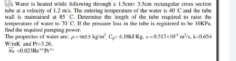 Water is heated while following through a 1.5cmx 3.5cm rectangular cross section
tube at a velocity of 1.2 m/s. The entering temperature of the water is 40 C and the tube
wall is maintained at 85 C. Determine the length of the tube required to raise the
temperature of water to 70 C. If the pressure loss in the tube is registered to be 10KPA,
find the required pumping power.
The properties of water are: p= 985.5 kg/m' C,= 4.18KJ/Kg, v 0.517x10 m/s, k-0.654
W/mK and Pr=3.26.
Nu =0.023RE Pr04
