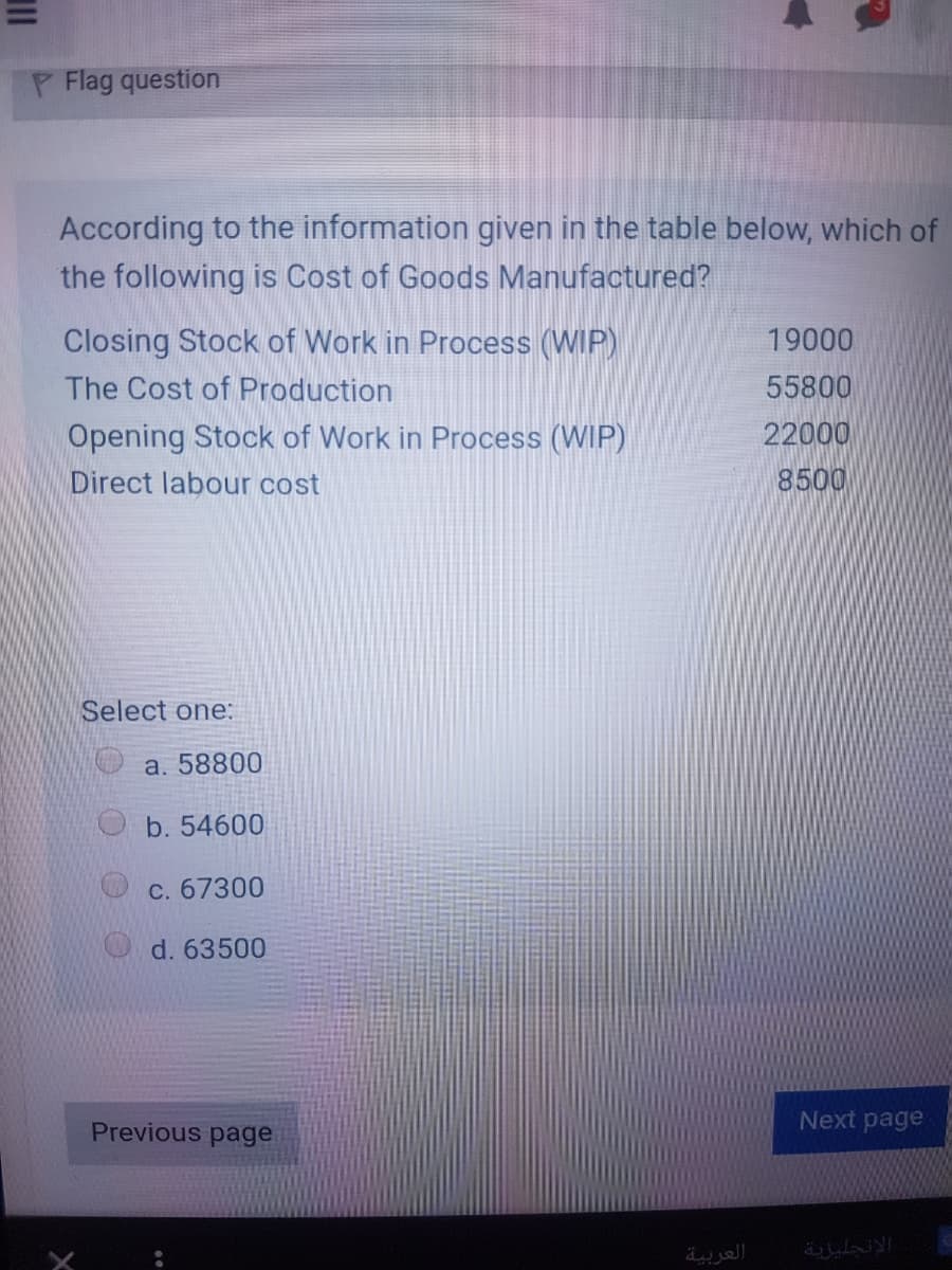 P Flag question
According to the information given in the table below, which of
the following is Cost of Goods Manufactured?
Closing Stock of Work in Process (WIP)
19000
The Cost of Production
55800
22000
8500
Opening Stock of Work in Process (WIP)
Direct labour cost
Select one:
a. 58800
b. 54600
C. 67300
d. 63500
Next page
Previous page
العربية
الجليزية
