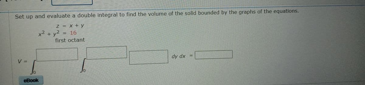 Set up and evaluate a double integral to find the volume of the solid bounded by the graphs of the equations.
Z = X+y
%3D
+ y2 = 16
first octant
V =
dy dx
%3D
еВook
