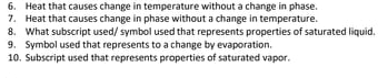 6. Heat that causes change in temperature without a change in phase.
7. Heat that causes change in phase without a change in temperature.
8. What subscript used/ symbol used that represents properties of saturated liquid.
9. Symbol used that represents to a change by evaporation.
10. Subscript used that represents properties of saturated vapor.
