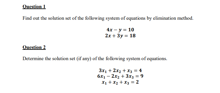 Question 1
Find out the solution set of the following system of equations by elimination method.
4x — у %3D 10
2х + Зу %3D 18
Question 2
Determine the solution set (if any) of the following system of equations.
3x1 + 2x2 + x3 = 4
6x1 – 2x2 + 3x3 = 9
X1 + x2 + x3 = 2
