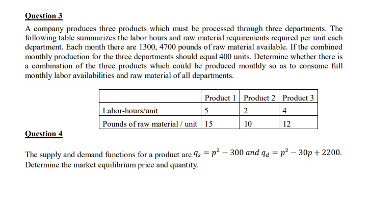 Question 3
A company produces three products which must be processed through three departments. The
following table summarizes the labor hours and raw material requirements required per unit each
department. Each month there are 1300, 4700 pounds of raw material available. If the combined
monthly production for the three departments should equal 400 units. Determine whether there is
a combination of the three products which could be produced monthly so as to consume full
monthly labor availabilities and raw material of all departments.
Product 1 Product 2 Product 3
Labor-hours/unit
5
4
Pounds of raw material / unit 15
10
12
Question 4
The supply and demand functions for a product are 4s = p² – 300 and qa = p² – 30p + 2200.
Determine the market equilibrium price and quantity.
