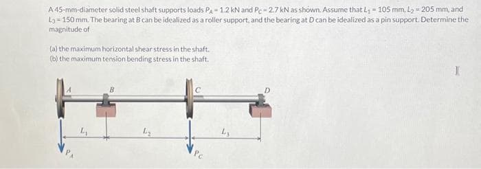 A 45-mm-diameter solid steel shaft supports loads PA-1.2 KN and Pc-2.7 kN as shown. Assume that L₁ - 105 mm, L₂ = 205 mm, and
43-150 mm. The bearing at B can be idealized as a roller support, and the bearing at D can be idealized as a pin support. Determine the
magnitude of
(a) the maximum horizontal shear stress in the shaft.
(b) the maximum tension bending stress in the shaft.
L₂
C
Pc
Ly
D