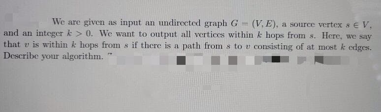 We are given as input an undirected graph G = (V, E), a source vertcx s E V,
and an integer k > 0. We want to output all vertices within k hops from s. Here, we say
that v is within k hops from s if there is a path from s to v consisting of at most k cdges.
Describe your algorithm.

