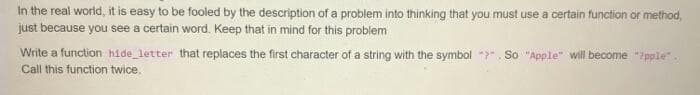 In the real world, it is easy to be fooled by the description of a problem into thinking that you must use a certain function or method,
just because you see a certain word. Keep that in mind for this problem
Write a function hide letter that replaces the first character of a string with the symbol ". So "Apple" will become "7pple"
Call this function twice.
