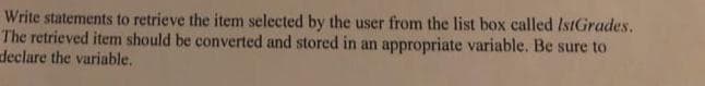 Write statements to retrieve the item selected by the user from the list box called IstGrades.
The retrieved item should be converted and stored in an appropriate variable. Be sure to
declare the variable.
