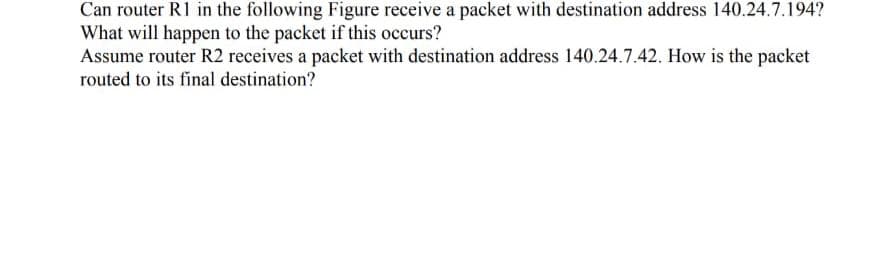 Can router R1 in the following Figure receive a packet with destination address 140.24.7.194?
What will happen to the packet if this occurs?
Assume router R2 receives a packet with destination address 140.24.7.42. How is the packet
routed to its final destination?

