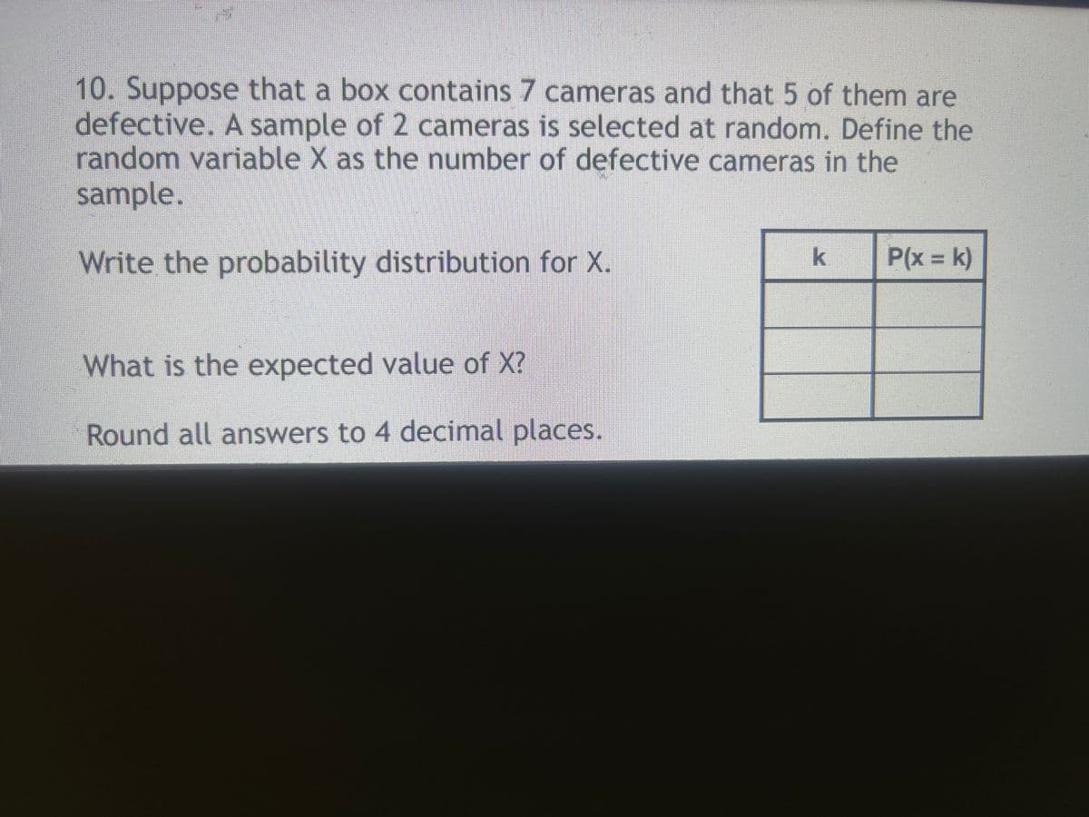 10. Suppose that a box contains 7 cameras and that 5 of them are
defective. A sample of 2 cameras is selected at random. Define the
random variable X as the number of defective cameras in the
sample.
Write the probability distribution for X.
P(x = k)
What is the expected value of X?
Round all answers to 4 decimal places.
