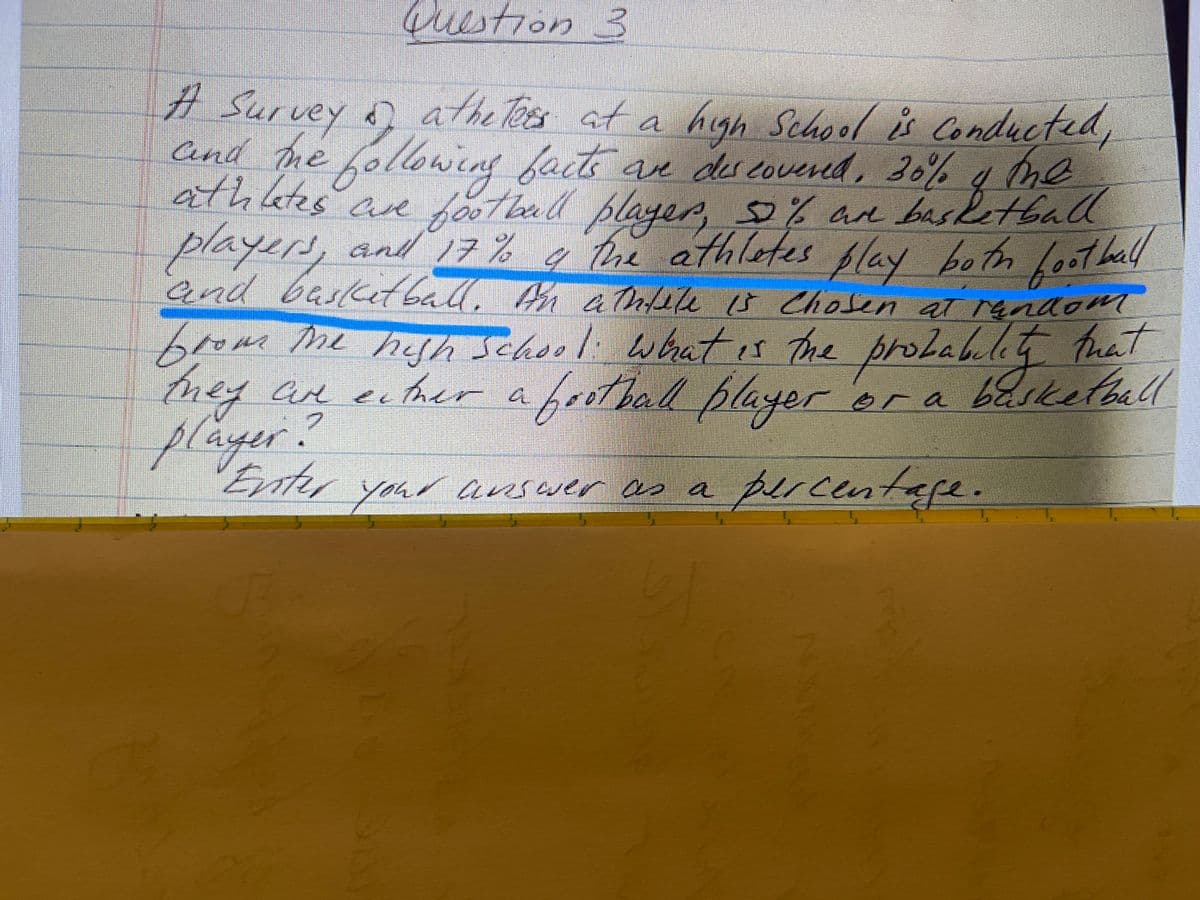 high
Question 3
# Survey ņ athe s at a high School is Condueted,
Cnd he foloweng facte ave des covered, 20% 4 me
athates ane
players,
and basket ball. An Infele s Chosen at random
Arm g
School ů Conducted,
ve dercovered, 36%
e fthad blager, % an basketball
2an basetball
, and 7% g Pre athletes flay betn leot hall
play both foothall
and 17%
brom me hah School whatis the proteblit fhat
hey an eher af er
tmey ae ether a f er er a
rotbal playe
basketball
they Cue
e Ther
player?
Enter
ransaer as a
percentafe.
your
