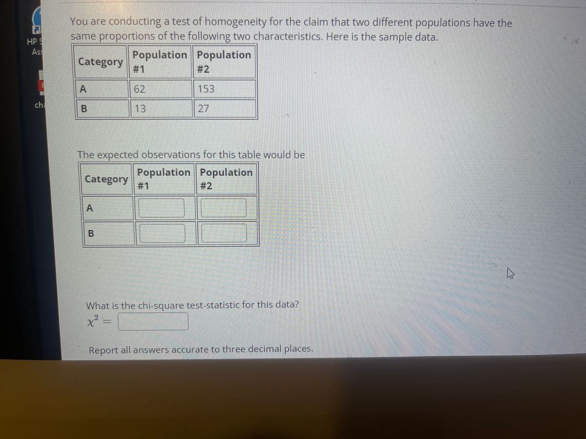 You are conducting a test of homogeneity for the claim that two different populations have the
same proportions of the following two characteristics. Here is the sample data.
HP 9
Ass
Population Population
#1
Category
# 2
A
62
153
cha
13
27
The expected observations for this table would be
Population Population
#1
Category
# 2
What is the chi-square test-statistic for this data?
Report all answers accurate to three decimal places.
A.
