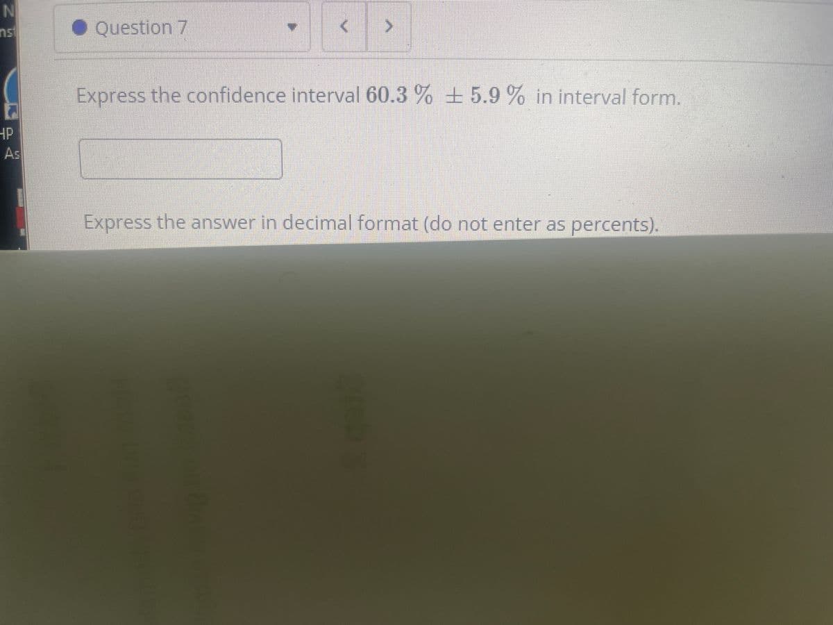 Question 7
Express the confidence interval 60.3 % 5.9 % in interval form.
HP
As
Express the answer in decimal format (do not enter as percents).
