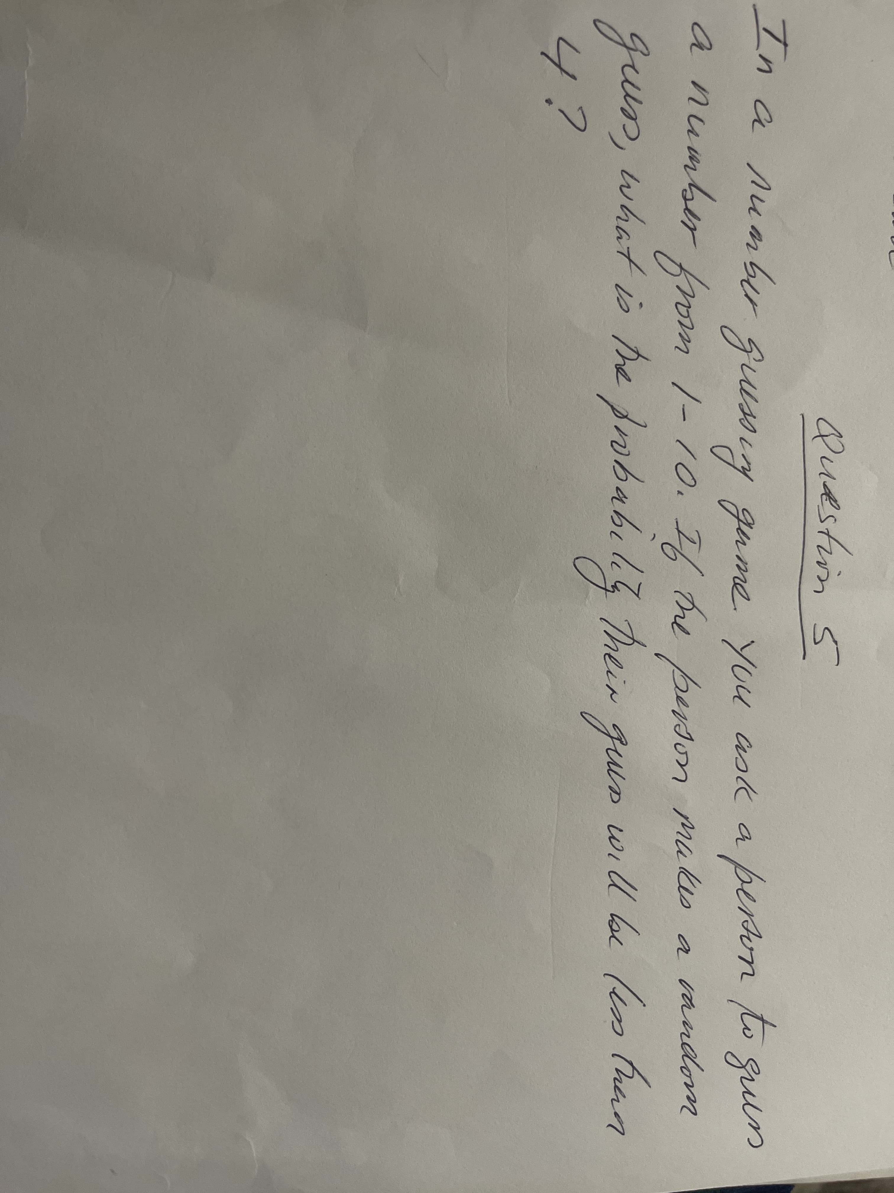 Questin 5
In
a Aumbr qussiy gume you ask apervn lo m
person to
o gul
a number fom 1-10. I, Ore berson muks a mndom
person mukes
s a andonm
gun, what is he fobabili heir qun will be (en than
4?
