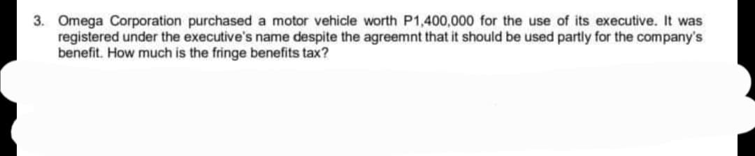 3. Omega Corporation purchased a motor vehicle worth P1,400,000 for the use of its executive. It was
registered under the executive's name despite the agreemnt that it should be used partly for the company's
benefit. How much is the fringe benefits tax?