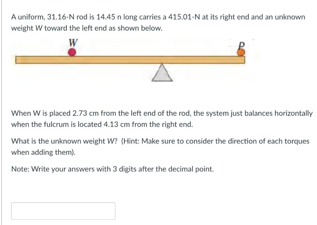 A uniform, 31.16-N rod is 14.45 n long carries a 415.01-N at its right end and an unknown
weight W toward the left end as shown below.
W
When W is placed 2.73 cm from the left end of the rod, the system just balances horizontally
when the fulcrum is located 4.13 cm from the right end.
What is the unknown weight W? (Hint: Make sure to consider the direction of each torques
when adding them).
Note: Write your answers with 3 digits after the decimal point.
