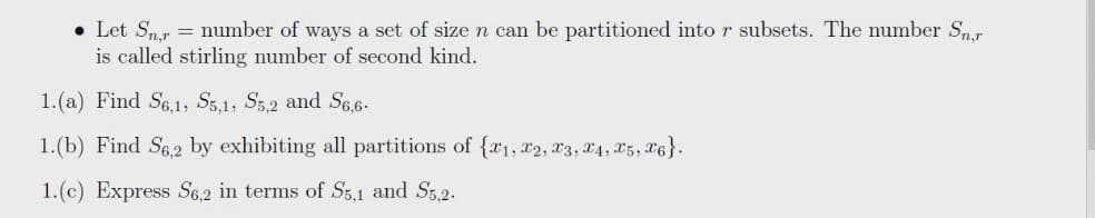 • Let Sm.r = number of ways a set of size n can be partitioned into r subsets. The number Sn.r
is called stirling number of second kind.
1.(a) Find S6,1, Sg,1, S5,2 and Se,6-
1.(b) Find S6,2 by exhibiting all partitions of {a1, 2, x3, X4, 85, X6}.
1.(c) Express S6,2 in terms of S3,1 and S5,2.
