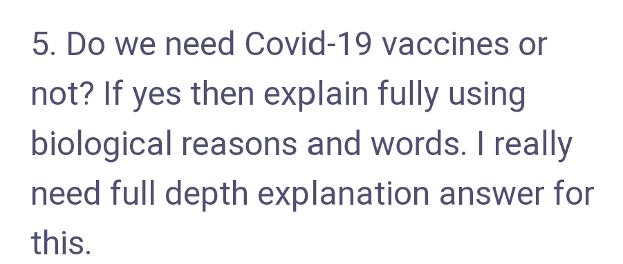 5. Do we need Covid-19 vaccines or
not? If yes then explain fully using
biological reasons and words. I really
need full depth explanation answer for
this.