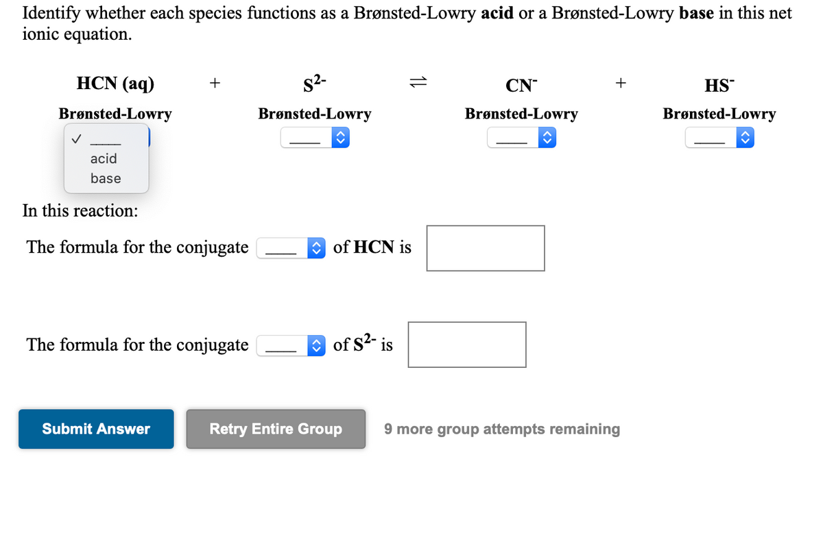 Identify whether each species functions as a Brønsted-Lowry acid or a Brønsted-Lowry base in this net
ionic equation.
HCN (аq)
s2-
+
CN
+
HS
Brønsted-Lowry
Brønsted-Lowry
Brønsted-Lowry
Brønsted-Lowry
acid
base
In this reaction:
The formula for the conjugate
O of HCN is
The formula for the conjugate
O of S2- is
Submit Answer
Retry Entire Group
9 more group attempts remaining
