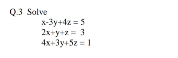 Q.3 Solve
x-3y+4z = 5
2x+y+z = 3
4x+3y+5z = 1
