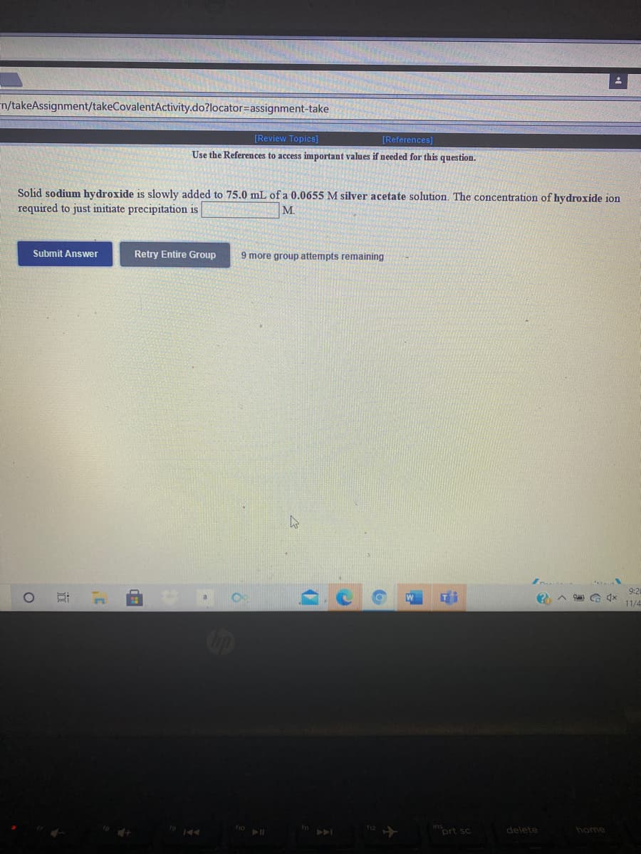 n/takeAssignment/takeCovalentActivity.do?locator=assignment-take
[Review Topics]
[References]
Use the References to access important values if needed for this question.
Solid sodium hydroxide is slowly added to 75.0 mL of a 0.0655 M silver acetate solution. The concentration of hydroxide ion
required to just initiate precipitation is
M.
Submit Answer
Retry Entire Group
9 more group attempts remaining
9:20
11/4
prt sc
delete
home
