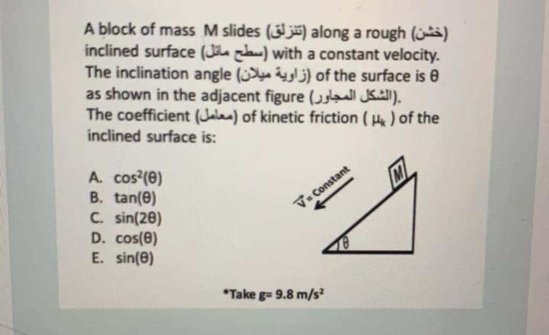 A block of mass M slides () along a rough (s)
inclined surface (Ji zlaw) with a constant velocity.
The inclination angle ( j) of the surface is 0
as shown in the adjacent figure ( l JKul).
The coefficient (Jalea) of kinetic friction ( ) of the
inclined surface is:
A. cos'(e)
B. tan(e)
C. sin(20)
D. cos(e)
E. sin(0)
V- Constant
*Take g= 9.8 m/s²
