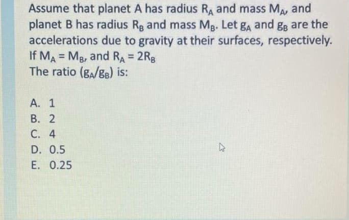 Assume that planet A has radius RA and mass MA, and
planet B has radius Rg and mass Mg. Let ga and gg are the
accelerations due to gravity at their surfaces, respectively.
If MA = Mg, and RA = 2RB
The ratio (g,/gB) is:
%3D
%3D
А. 1
В. 2
C. 4
D. 0.5
E. 0.25
