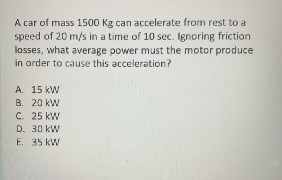 A car of mass 1500 Kg can accelerate from rest to a
speed of 20 m/s in a time of 10 sec. Ignoring friction
losses, what average power must the motor produce
in order to cause this acceleration?
A. 15 kW
B. 20 kW
C. 25 kW
D. 30 kW
E. 35 kW
