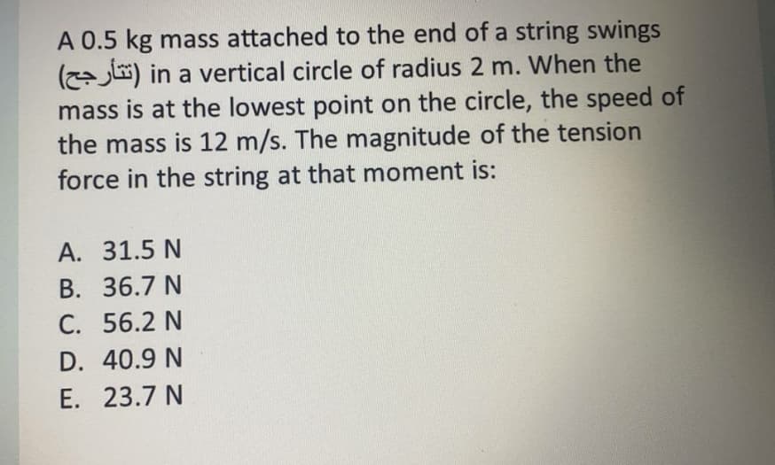 A 0.5 kg mass attached to the end of a string swings
(l) in a vertical circle of radius 2 m. When the
mass is at the lowest point on the circle, the speed of
the mass is 12 m/s. The magnitude of the tension
force in the string at that moment is:
А. 31.5 N
В. 36.7 N
C. 56.2 N
D. 40.9 N
E. 23.7 N
