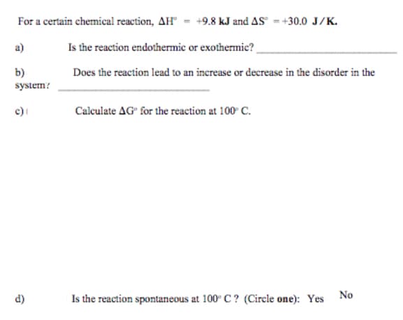 For a certain chemical reaction, AH" = +9.8 kJ and AS - +30.0 J/K.
a)
Is the reaction endothermic or exothermie?
b)
Does the reaction lead to an increase or decrease in the disorder in the
system?
c)
Calculate AG" for the reaction at 100 C.
d)
Is the reaction spontaneous at 100° C ? (Cirele one): Yes No
