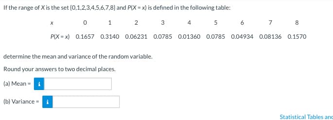 If the range of X is the set (0,1,2,3,4,5,6,7,8) and P(X= x) is defined in the following table:
3
4 5 6
7
8
0.0785 0.01360 0.0785 0.04934 0.08136 0.1570
0
1
2
P(X=x) 0.1657 0.3140 0.06231
(b) Variance = i
X
determine the mean and variance of the random variable.
Round your answers to two decimal places.
(a) Mean = i
Statistical Tables and