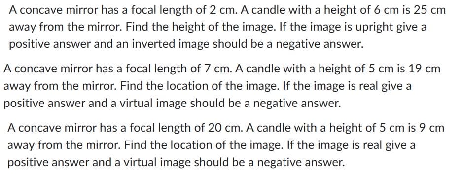 A concave mirror has a focal length of 2 cm. A candle with a height of 6 cm is 25 cm
away from the mirror. Find the height of the image. If the image is upright give a
positive answer and an inverted image should be a negative answer.
A concave mirror has a focal length of 7 cm. A candle with a height of 5 cm is 19 cm
away from the mirror. Find the location of the image. If the image is real give a
positive answer and a virtual image should be a negative answer.
A concave mirror has a focal length of 20 cm. A candle with a height of 5 cm is 9 cm
away from the mirror. Find the location of the image. If the image is real give a
positive answer and a virtual image should be a negative answer.