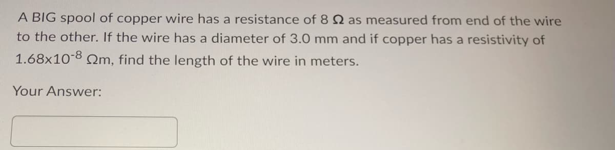 A BIG spool of copper wire has a resistance of 8 2 as measured from end of the wire
to the other. If the wire has a diameter of 3.0 mm and if copper has a resistivity of
1.68x10-8 m, find the length of the wire in meters.
Your Answer: