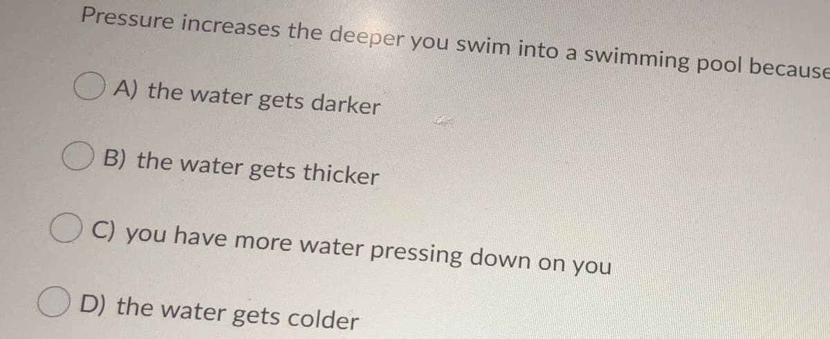 Pressure increases the deeper you swim into a swimming pool because
O A) the water gets darker
B) the water gets thicker
C) you have more water pressing down on you
D) the water gets colder
