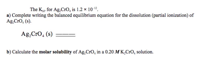 The Ksp for Ag,CrO, is 1.2 × 10 1².
a) Complete writing the balanced equilibrium equation for the dissolution (partial ionization) of
Ag.Cro, (s).
Ag,Cro, (s)
b) Calculate the molar solubility of Ag.CrO, in a 0.20 MK,CrO, solution.
