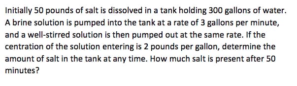 Initially 50 pounds of salt is dissolved in a tank holding 300 gallons of water.
A brine solution is pumped into the tank at a rate of 3 gallons per minute,
and a well-stirred solution is then pumped out at the same rate. If the
centration of the solution entering is 2 pounds per gallon, determine the
amount of salt in the tank at any time. How much salt is present after 50
minutes?