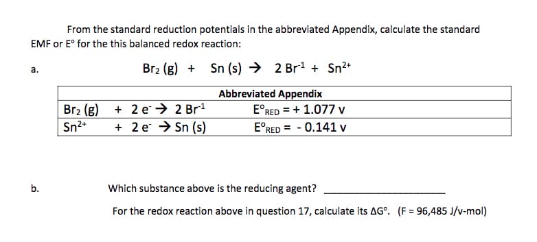 From the standard reduction potentials in the abbreviated Appendix, calculate the standard
EMF or E° for the this balanced redox reaction:
Br2 (g) +
Sn (s) → 2 Br1 + Sn2+
a.
Abbreviated Appendix
Br2 (g)
Sn2+
+ 2 e → 2 Br1
+ 2 e → Sn (s)
E°RED = + 1.077 v
E°RED = - 0.141 v
%3D
b.
Which substance above is the reducing agent?
For the redox reaction above in question 17, calculate its AG°. (F = 96,485 J/v-mol)

