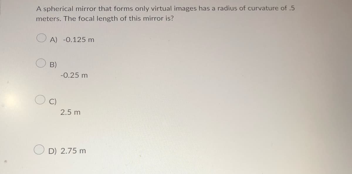 A spherical mirror that forms only virtual images has a radius of curvature of .5
meters. The focal length of this mirror is?
A) -0.125 m
B)
-0.25 m
2.5 m
D) 2.75 m
